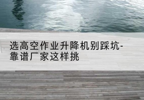 莱山剪叉式升降机厂家-选高空作业升降机别踩坑-靠谱厂家这样挑