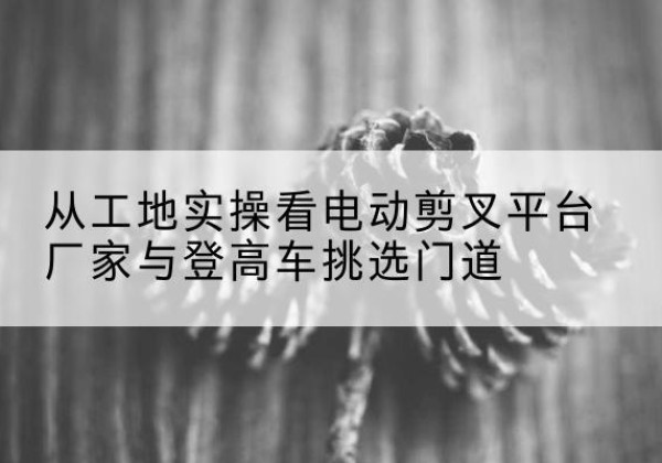 莱山电动剪叉升降平台厂家-从工地实操看电动剪叉平台厂家与登高车挑选门道